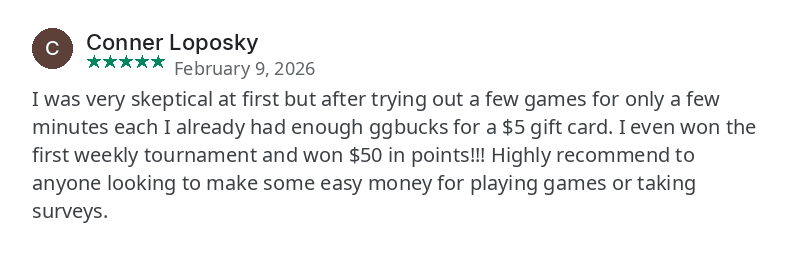 Google Play review by Conner Loposky, February 9, 2026. I was very skeptical at first but after trying out a few games for only a few minutes each I already had enough ggbucks for a $5 gift card. I even won the first weekly tournament and won $50 in points!!! Highly recommend to anyone looking to make some easy money for playing games or taking surveys.
